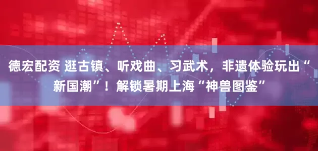 德宏配资 逛古镇、听戏曲、习武术，非遗体验玩出“新国潮”！解锁暑期上海“神兽图鉴”