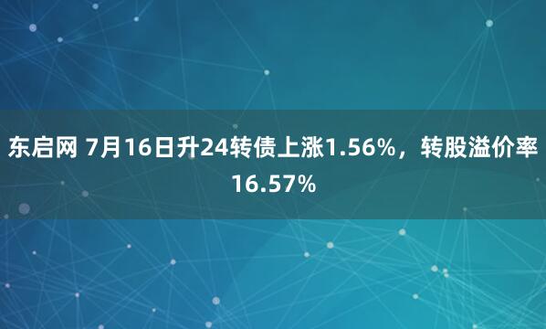 东启网 7月16日升24转债上涨1.56%，转股溢价率16.57%