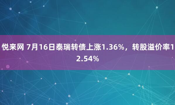 悦来网 7月16日泰瑞转债上涨1.36%，转股溢价率12.54%