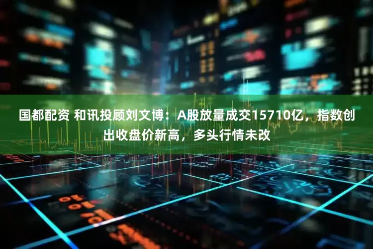 国都配资 和讯投顾刘文博：A股放量成交15710亿，指数创出收盘价新高，多头行情未改