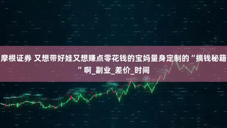 摩根证券 又想带好娃又想赚点零花钱的宝妈量身定制的“搞钱秘籍”啊_副业_差价_时间