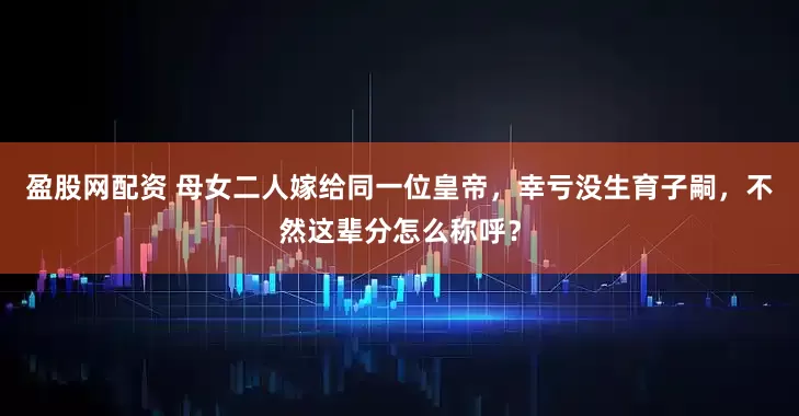 盈股网配资 母女二人嫁给同一位皇帝，幸亏没生育子嗣，不然这辈分怎么称呼？