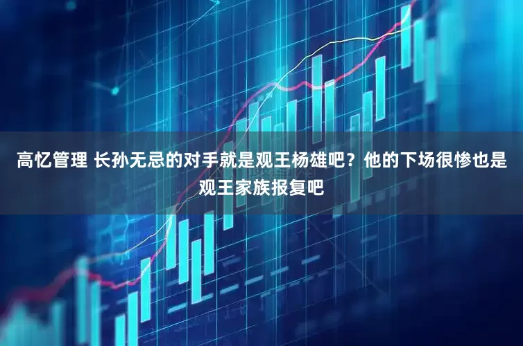 高忆管理 长孙无忌的对手就是观王杨雄吧？他的下场很惨也是观王家族报复吧