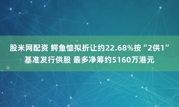 股米网配资 鳄鱼恤拟折让约22.68%按“2供1”基准发行供股 最多净筹约5160万港元