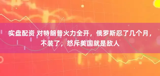 实盘配资 对特朗普火力全开，俄罗斯忍了几个月，不装了，怒斥美国就是敌人