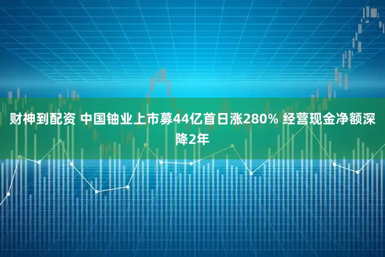财神到配资 中国铀业上市募44亿首日涨280% 经营现金净额深降2年
