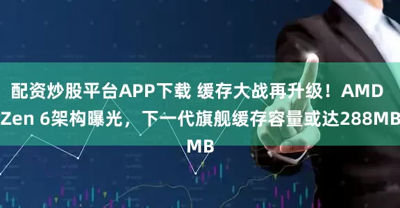 配资炒股平台APP下载 缓存大战再升级！AMD Zen 6架构曝光，下一代旗舰缓存容量或达288MB