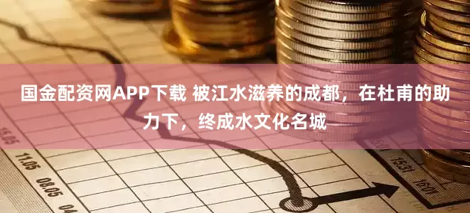 国金配资网APP下载 被江水滋养的成都，在杜甫的助力下，终成水文化名城