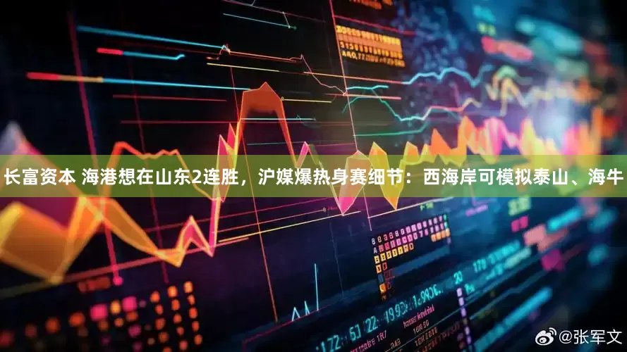 长富资本 海港想在山东2连胜，沪媒爆热身赛细节：西海岸可模拟泰山、海牛